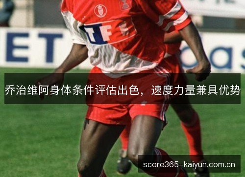 乔治维阿身体条件评估出色,速度力量兼具优势 乔治维阿身体条件评估出色,速度力量兼具优势